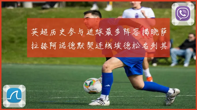英超历史参与进球最多阵容揭晓萨拉赫阿诺德默契连线埃德松名列其中