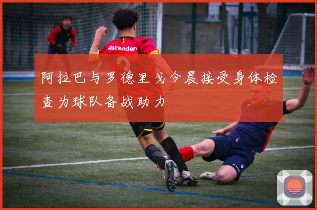 阿拉巴与罗德里戈今晨接受身体检查为球队备战助力