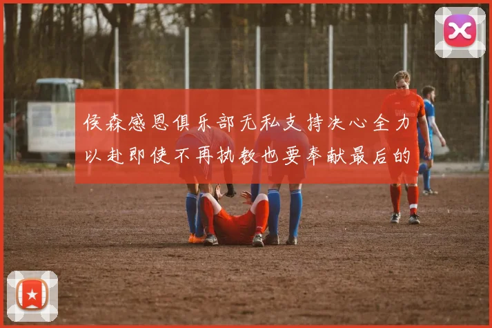 侯森感恩俱乐部无私支持决心全力以赴即使不再执教也要奉献最后的热情