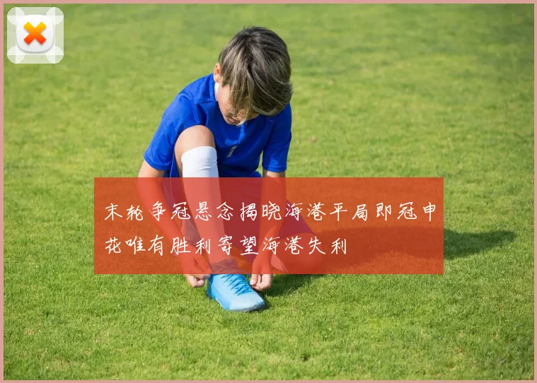 末轮争冠悬念揭晓海港平局即冠申花唯有胜利寄望海港失利