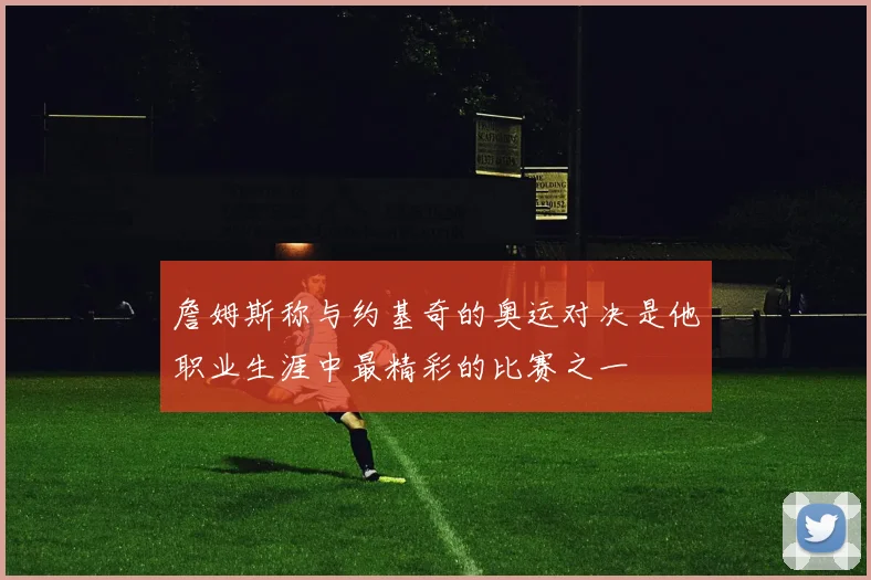 詹姆斯称与约基奇的奥运对决是他职业生涯中最精彩的比赛之一