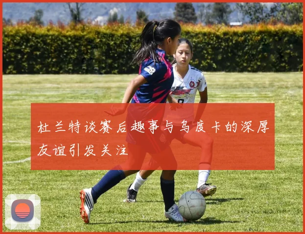 杜兰特谈赛后趣事与乌度卡的深厚友谊引发关注
