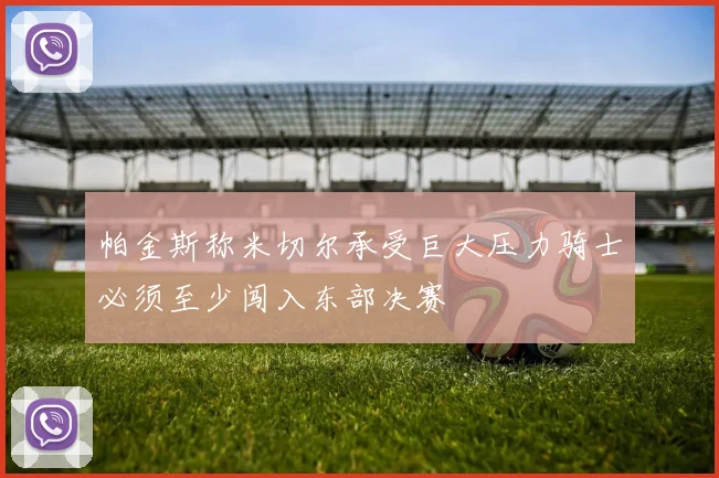 帕金斯称米切尔承受巨大压力骑士必须至少闯入东部决赛