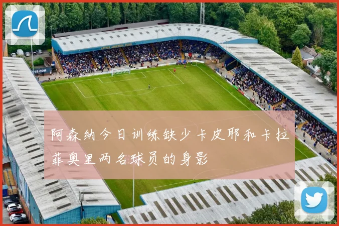 阿森纳今日训练缺少卡皮耶和卡拉菲奥里两名球员的身影