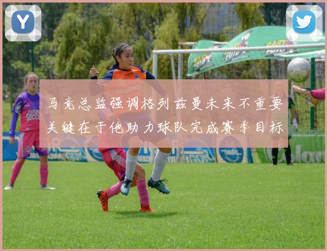 马竞总监强调格列兹曼未来不重要关键在于他助力球队完成赛季目标