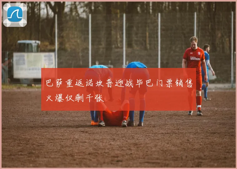 巴萨重返诺坎普迎战毕巴门票销售火爆仅剩千张