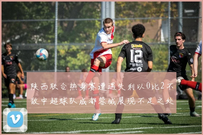 陕西联合热身赛遭遇失利以0比2不敌中超球队成都蓉城展现不足之处