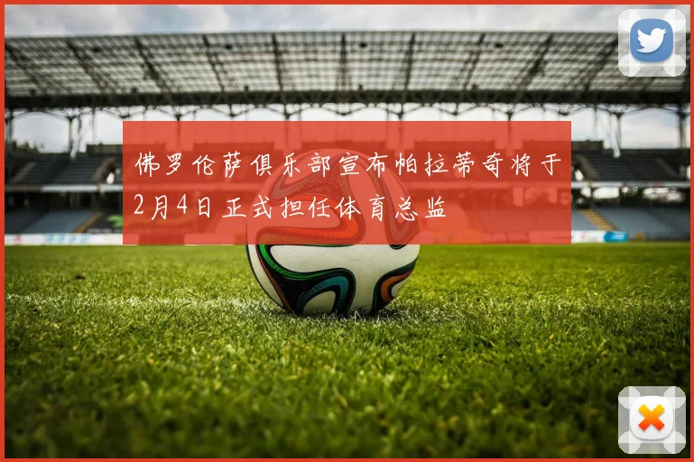 佛罗伦萨俱乐部宣布帕拉蒂奇将于2月4日正式担任体育总监