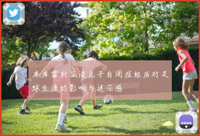 库库雷利亚谈儿子自闭症经历对足球生涯的影响与迷茫感