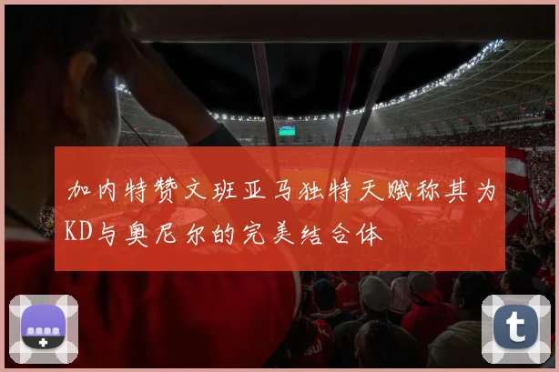 加内特赞文班亚马独特天赋称其为KD与奥尼尔的完美结合体