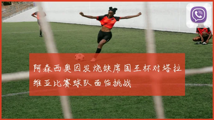 阿森西奥因发烧缺席国王杯对塔拉维亚比赛球队面临挑战