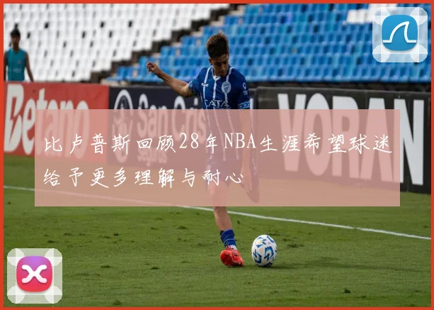 比卢普斯回顾28年NBA生涯希望球迷给予更多理解与耐心