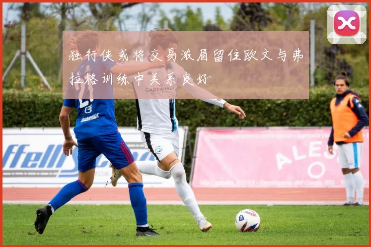 独行侠或将交易浓眉留住欧文与弗拉格训练中关系良好