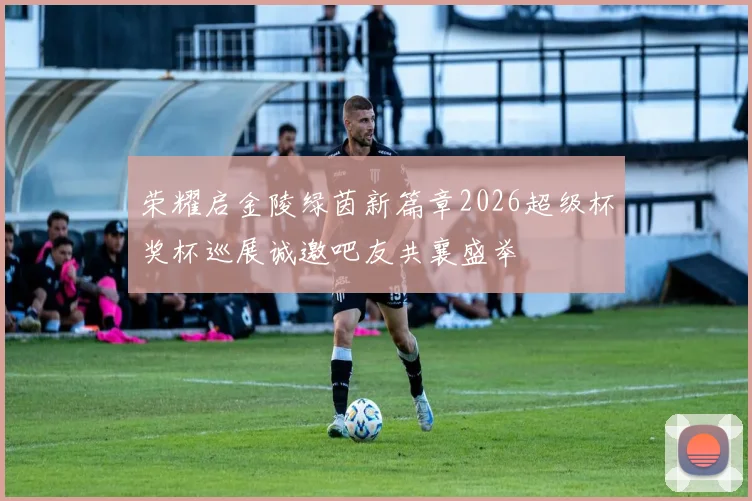 荣耀启金陵绿茵新篇章2026超级杯奖杯巡展诚邀吧友共襄盛举