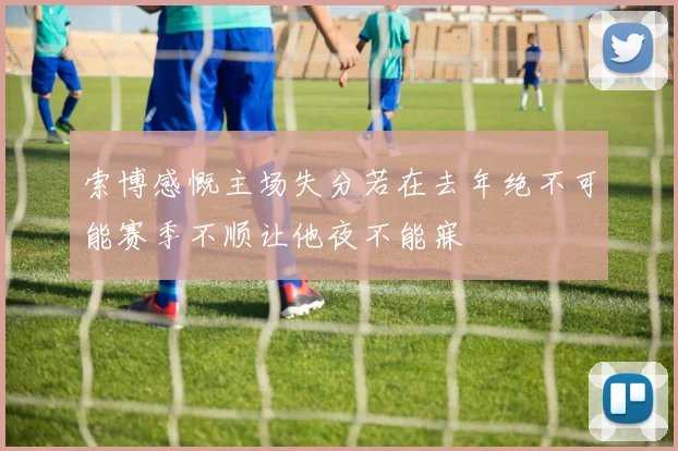 索博感慨主场失分若在去年绝不可能赛季不顺让他夜不能寐