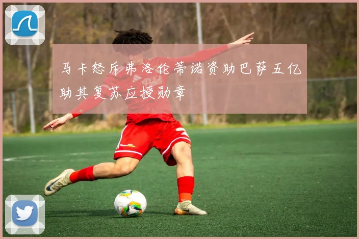 马卡怒斥弗洛伦蒂诺资助巴萨五亿助其复苏应授勋章