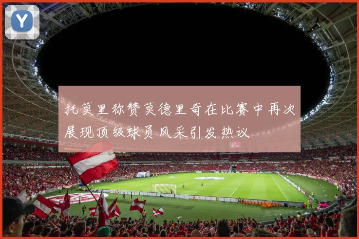 托莫里称赞莫德里奇在比赛中再次展现顶级球员风采引发热议