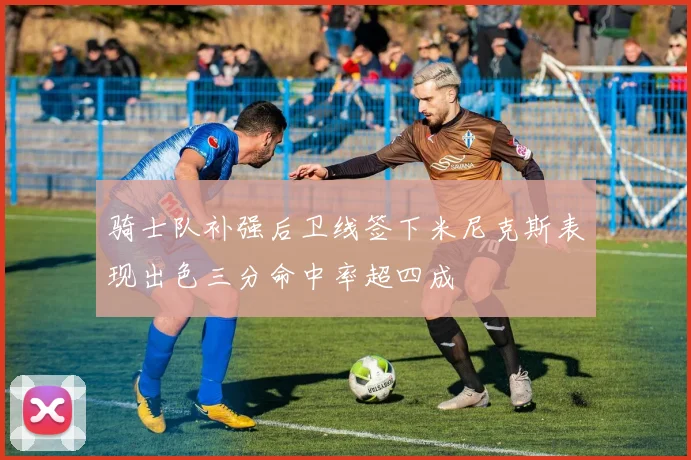 骑士队补强后卫线签下米尼克斯表现出色三分命中率超四成