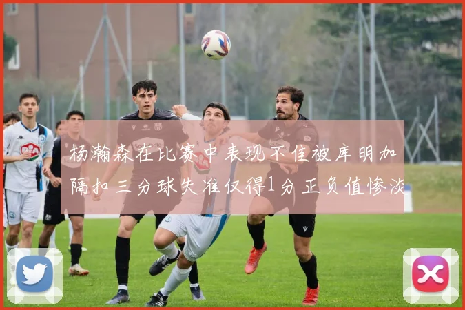 杨瀚森在比赛中表现不佳被库明加隔扣三分球失准仅得1分正负值惨淡11