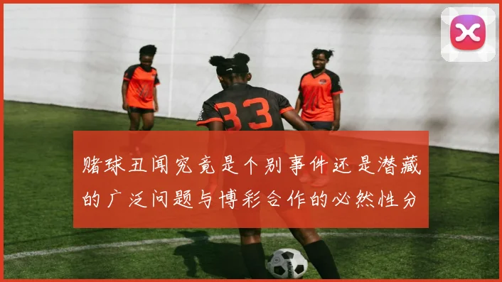 赌球丑闻究竟是个别事件还是潜藏的广泛问题与博彩合作的必然性分析