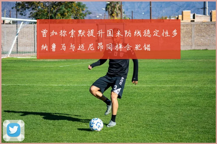 曾加称索默提升国米防线稳定性多纳鲁马与迈尼昂同样会犯错