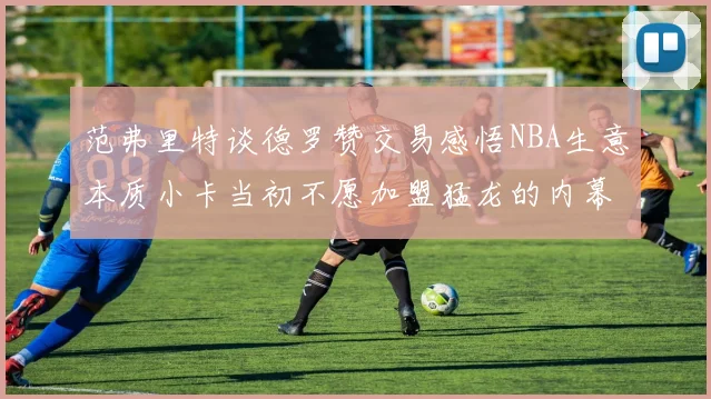 范弗里特谈德罗赞交易感悟NBA生意本质小卡当初不愿加盟猛龙的内幕揭秘