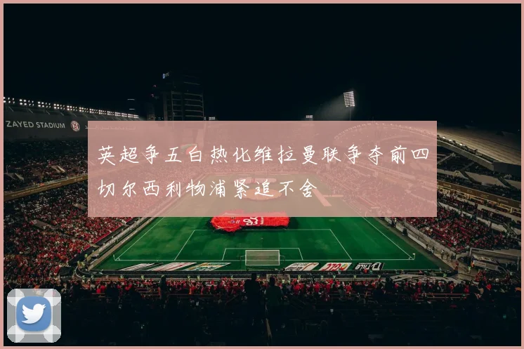 英超争五白热化维拉曼联争夺前四切尔西利物浦紧追不舍
