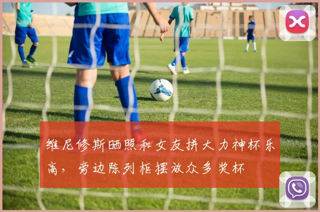 维尼修斯晒照和女友拼大力神杯乐高，旁边陈列柜摆放众多奖杯