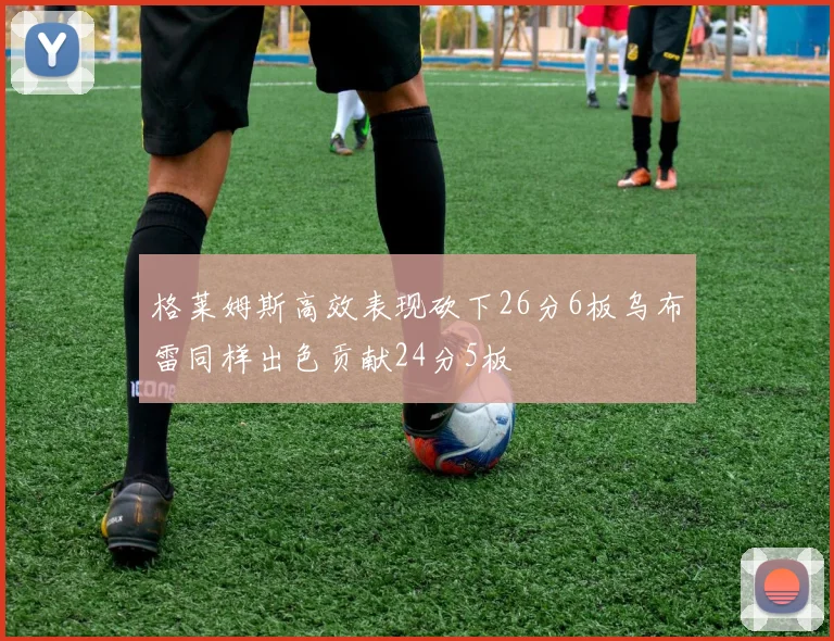 格莱姆斯高效表现砍下26分6板乌布雷同样出色贡献24分5板