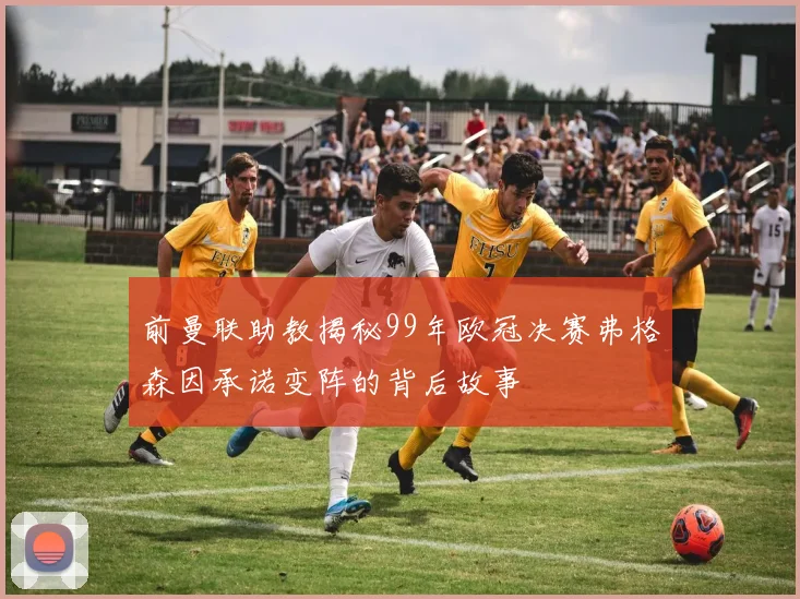 前曼联助教揭秘99年欧冠决赛弗格森因承诺变阵的背后故事