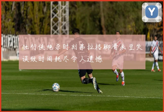 独行侠绝杀时刻弗拉格脚滑米豆失误致时间耗尽令人遗憾