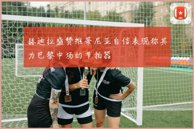 赫迪拉盛赞维蒂尼亚自信表现称其为巴黎中场的节拍器