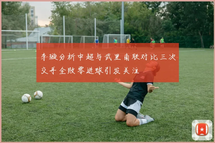 李璇分析中超与武里南联对比三次交手全败零进球引发关注